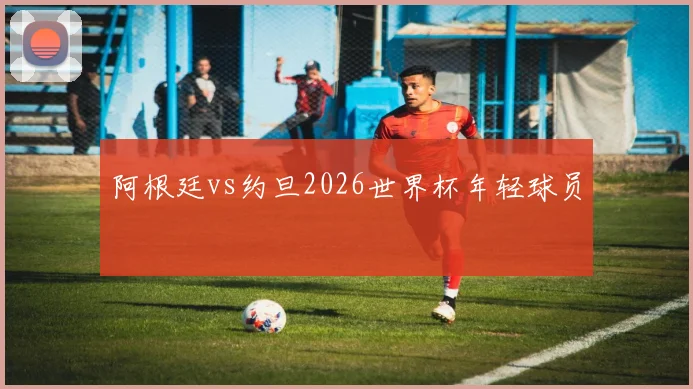 阿根廷vs约旦2026世界杯年轻球员