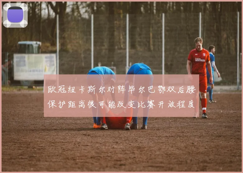 欧冠纽卡斯尔对阵毕尔巴鄂双后腰保护距离很可能改变比赛开放程度