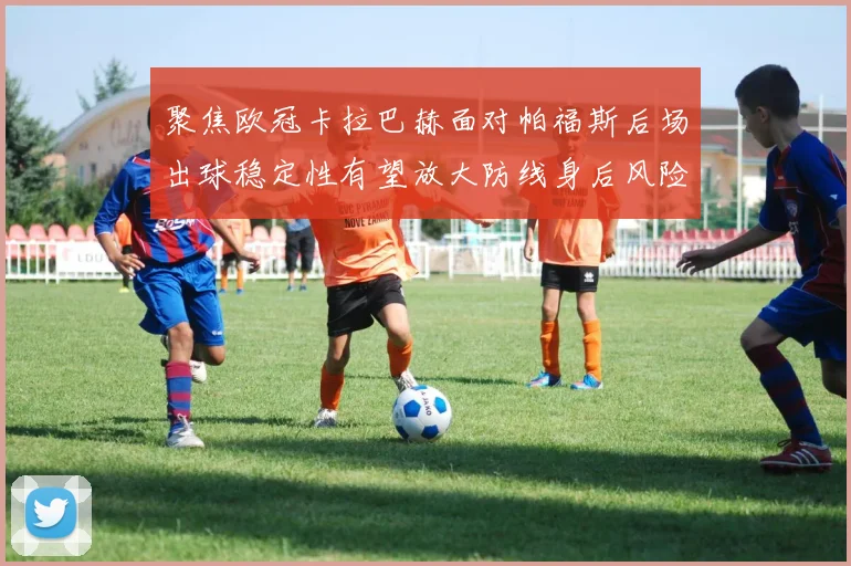聚焦欧冠卡拉巴赫面对帕福斯后场出球稳定性有望放大防线身后风险
