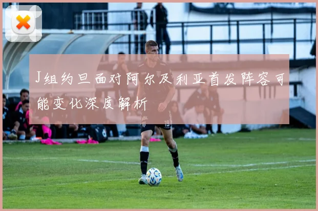 J组约旦面对阿尔及利亚首发阵容可能变化深度解析