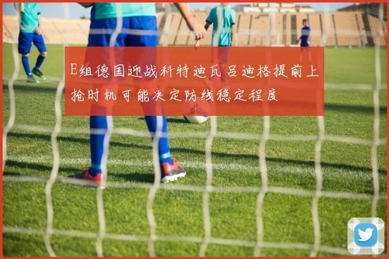 E组德国迎战科特迪瓦吕迪格提前上抢时机可能决定防线稳定程度