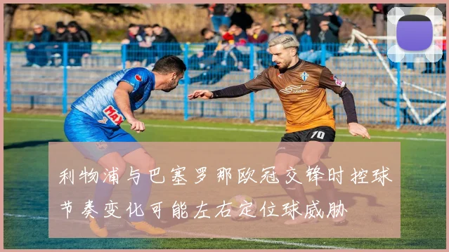 利物浦与巴塞罗那欧冠交锋时控球节奏变化可能左右定位球威胁