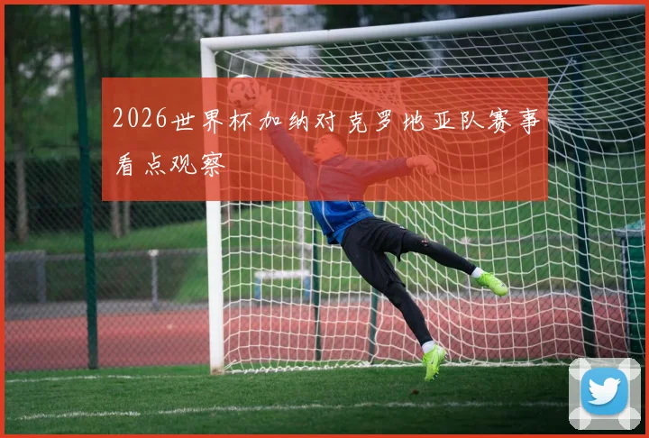 2026世界杯加纳对克罗地亚队赛事看点观察