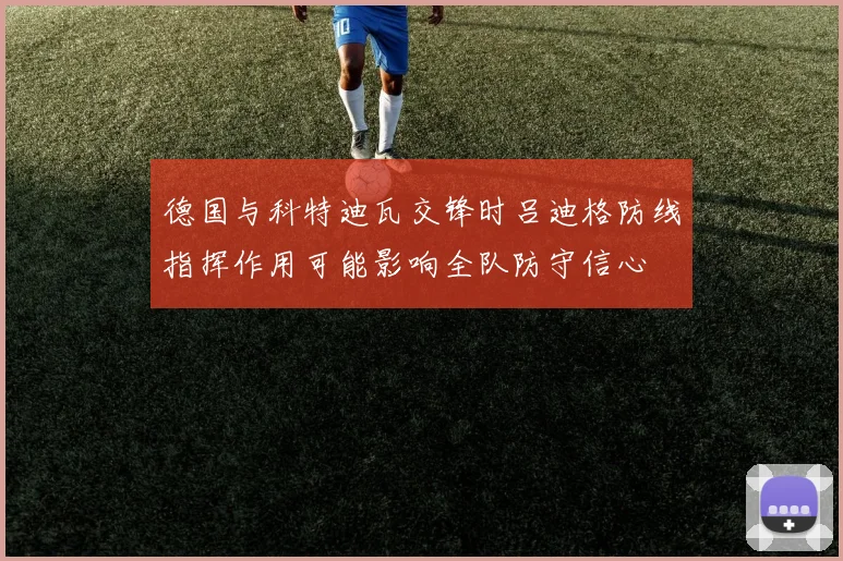 德国与科特迪瓦交锋时吕迪格防线指挥作用可能影响全队防守信心