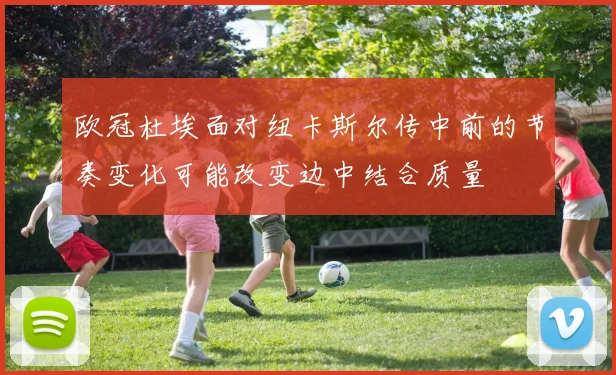 欧冠杜埃面对纽卡斯尔传中前的节奏变化可能改变边中结合质量