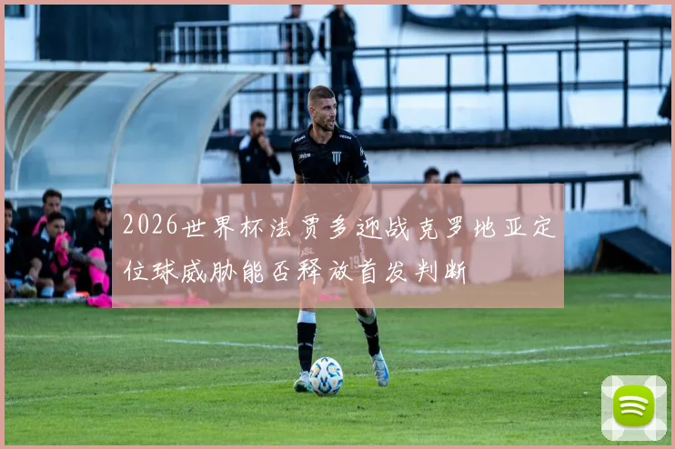 2026世界杯法贾多迎战克罗地亚定位球威胁能否释放首发判断