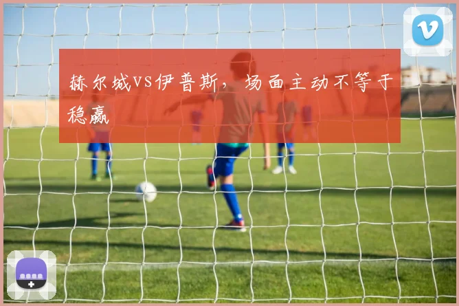 赫尔城vs伊普斯，场面主动不等于稳赢