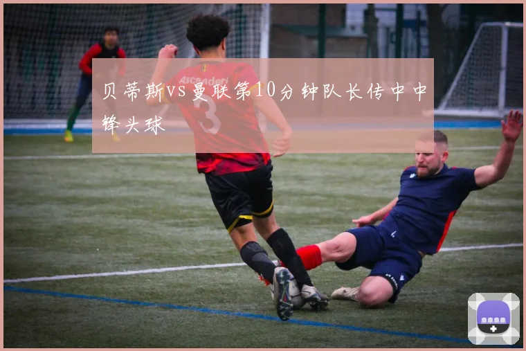 贝蒂斯vs曼联第10分钟队长传中中锋头球