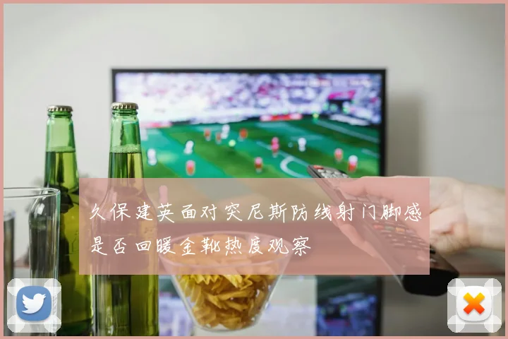 久保建英面对突尼斯防线射门脚感是否回暖金靴热度观察